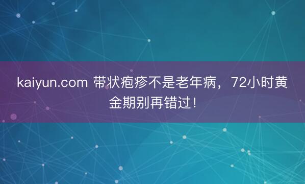 kaiyun.com 带状疱疹不是老年病，72小时黄金期别再错过！