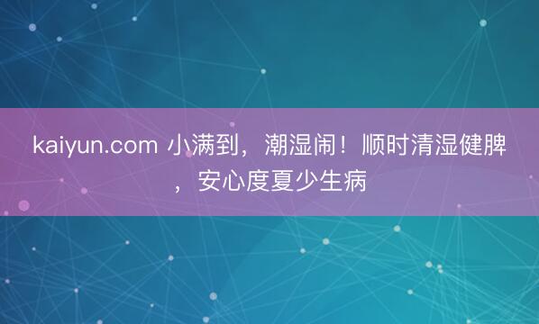 kaiyun.com 小满到，潮湿闹！顺时清湿健脾，安心度夏少生病