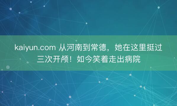 kaiyun.com 从河南到常德，她在这里挺过三次开颅！如今笑着走出病院
