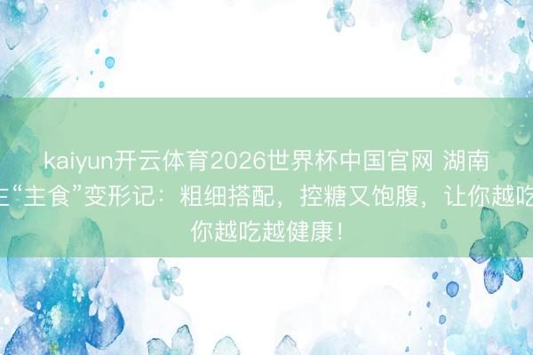 kaiyun开云体育2026世界杯中国官网 湖南东说念主“主食”变形记：粗细搭配，控糖又饱腹，让你越吃越健康！