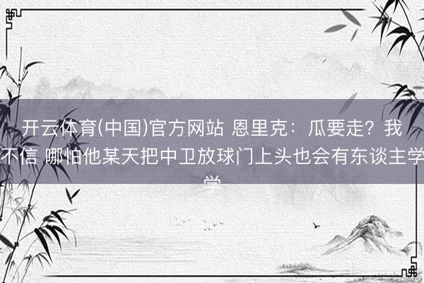 开云体育(中国)官方网站 恩里克：瓜要走？我不信 哪怕他某天把中卫放球门上头也会有东谈主学