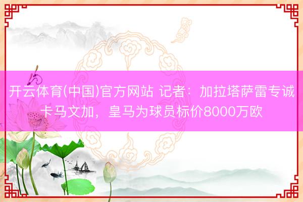 开云体育(中国)官方网站 记者：加拉塔萨雷专诚卡马文加，皇马为球员标价8000万欧