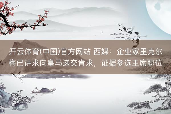 开云体育(中国)官方网站 西媒：企业家里克尔梅已讲求向皇马递交肯求，证据参选主席职位