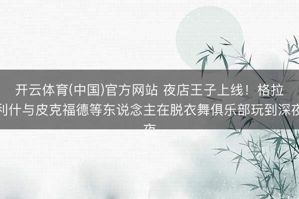开云体育(中国)官方网站 夜店王子上线！格拉利什与皮克福德等东说念主在脱衣舞俱乐部玩到深夜