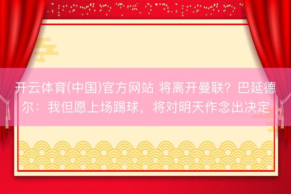 开云体育(中国)官方网站 将离开曼联?巴延德尔:我但愿上场踢球,将对明天作念出决定