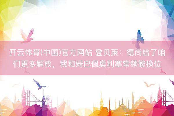 开云体育(中国)官方网站 登贝莱:德尚给了咱们更多解放,我和姆巴佩奥利塞常频繁换位