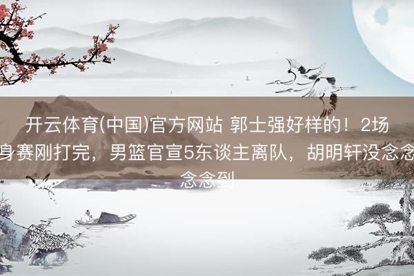 开云体育(中国)官方网站 郭士强好样的！2场热身赛刚打完，男篮官宣5东谈主离队，胡明轩没念念到