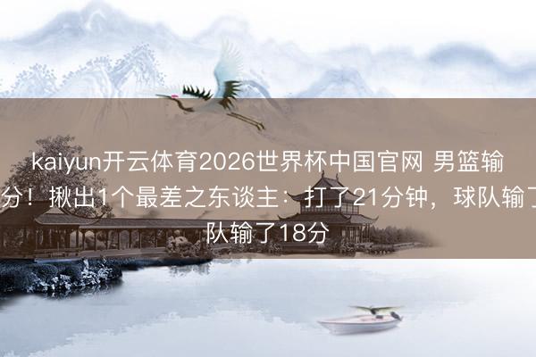 kaiyun开云体育2026世界杯中国官网 男篮输FMP1分！揪出1个最差之东谈主：打了21分钟，球队输了18分