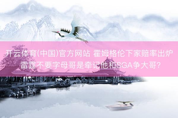 开云体育(中国)官方网站 霍姆格伦下家赔率出炉 雷霆不要字母哥是牵记他和SGA争大哥？