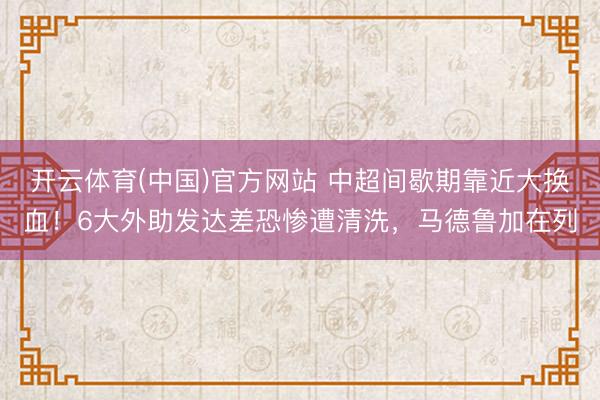 开云体育(中国)官方网站 中超间歇期靠近大换血！6大外助发达差恐惨遭清洗，马德鲁加在列