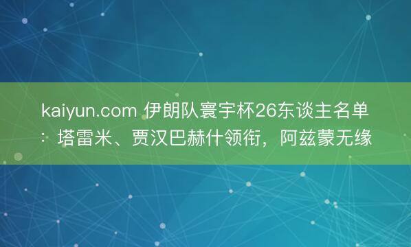 kaiyun.com 伊朗队寰宇杯26东谈主名单:塔雷米、贾汉巴赫什领衔,阿兹蒙无缘