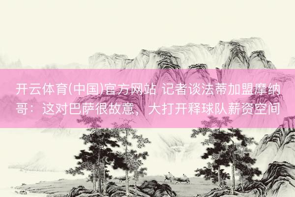 开云体育(中国)官方网站 记者谈法蒂加盟摩纳哥：这对巴萨很故意，大打开释球队薪资空间