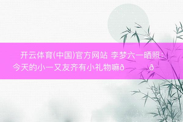 开云体育(中国)官方网站 李梦六一晒照：今天的小一又友齐有小礼物嘛🎁🎁