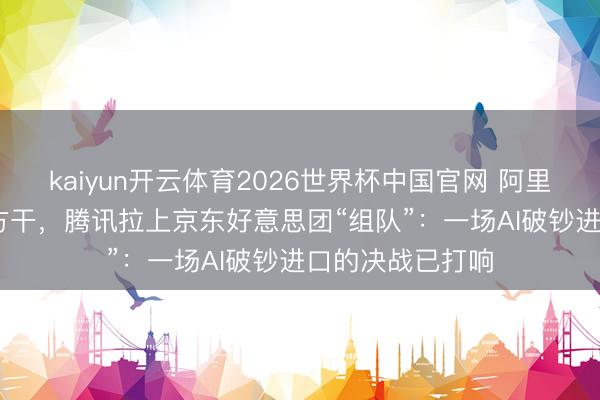 kaiyun开云体育2026世界杯中国官网 阿里砸3800亿元我方干，腾讯拉上京东好意思团“组队”：一场AI破钞进口的决战已打响