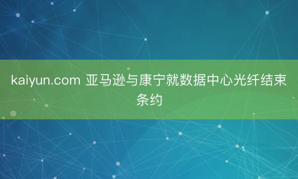 kaiyun.com 亚马逊与康宁就数据中心光纤结束条约