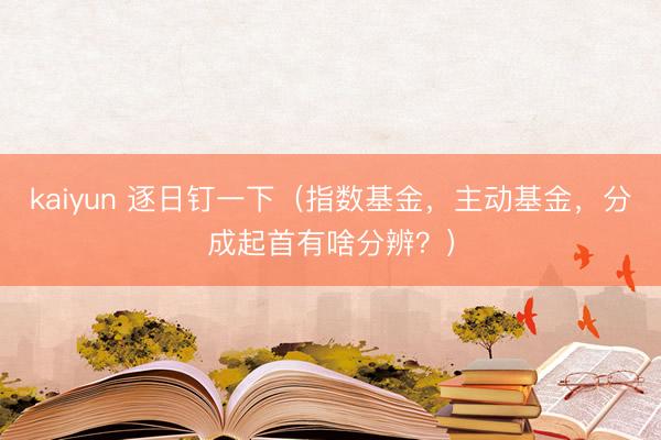 kaiyun 逐日钉一下（指数基金，主动基金，分成起首有啥分辨？）