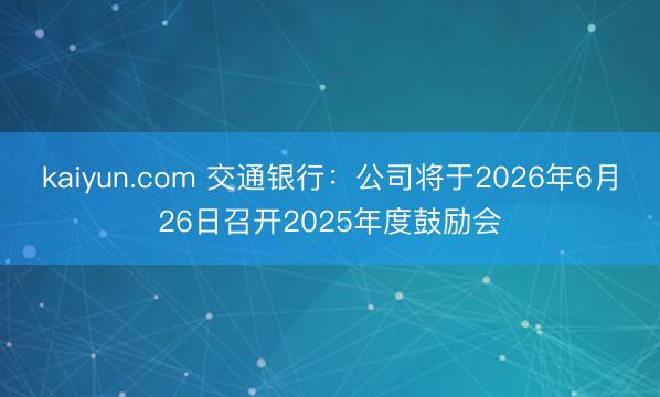 kaiyun.com 交通银行：公司将于2026年6月26日召开2025年度鼓励会