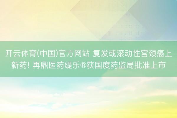 开云体育(中国)官方网站 复发或滚动性宫颈癌上新药! 再鼎医药缇乐®获国度药监局批准上市