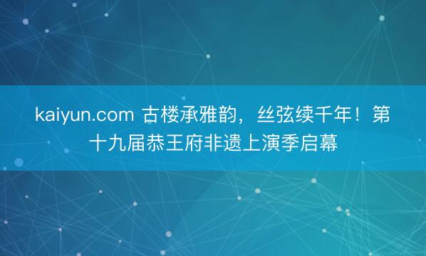 kaiyun.com 古楼承雅韵，丝弦续千年！第十九届恭王府非遗上演季启幕