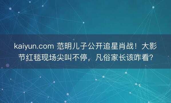 kaiyun.com 范明儿子公开追星肖战！大影节红毯现场尖叫不停，凡俗家长该咋看？