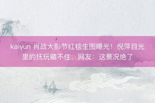 kaiyun 肖战大影节红毯生图曝光！倪萍目光里的抚玩藏不住，网友：这景况绝了