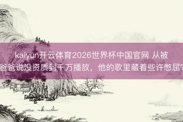 kaiyun开云体育2026世界杯中国官网 从被爸爸说没资质到千万播放，他的歌里藏着些许憋屈？