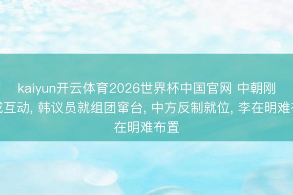 kaiyun开云体育2026世界杯中国官网 中朝刚完成互动， 韩议员就组团窜台， 中方反制就位， 李在明难布置