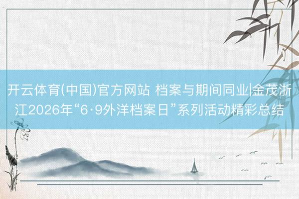 开云体育(中国)官方网站 档案与期间同业|金茂浙江2026年“6·9外洋档案日”系列活动精彩总结