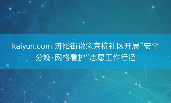 kaiyun.com 济阳街说念京杭社区开展“安全分娩·网格看护”志愿工作行径