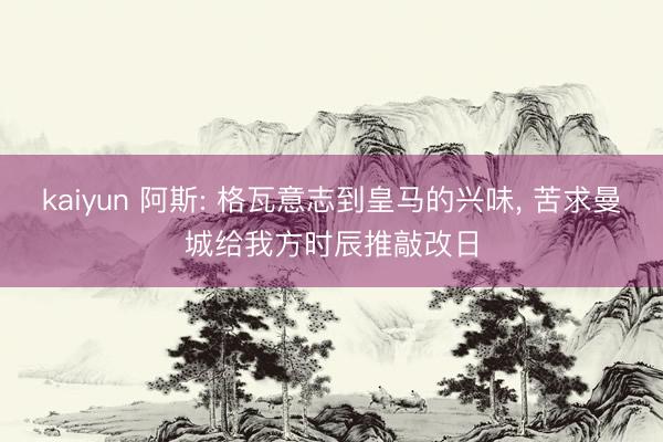 kaiyun 阿斯: 格瓦意志到皇马的兴味， 苦求曼城给我方时辰推敲改日