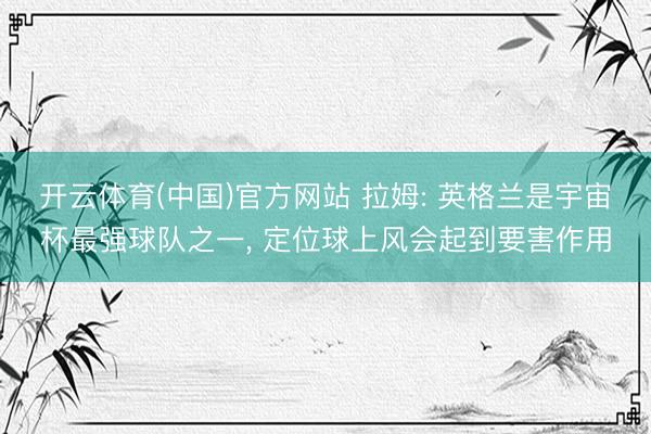 开云体育(中国)官方网站 拉姆: 英格兰是宇宙杯最强球队之一， 定位球上风会起到要害作用