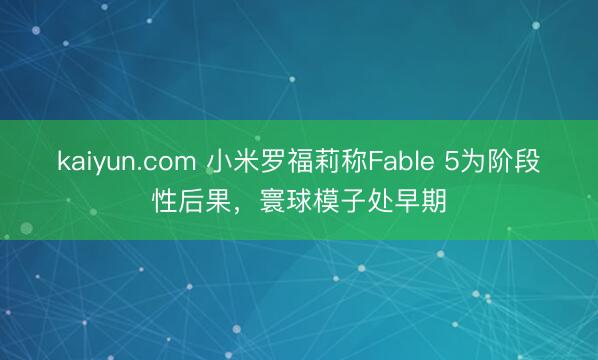 kaiyun.com 小米罗福莉称Fable 5为阶段性后果，寰球模子处早期