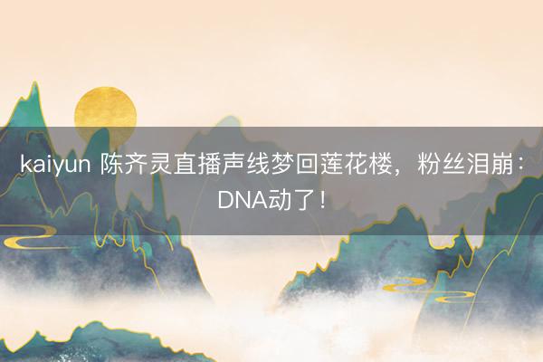 kaiyun 陈齐灵直播声线梦回莲花楼，粉丝泪崩：DNA动了！