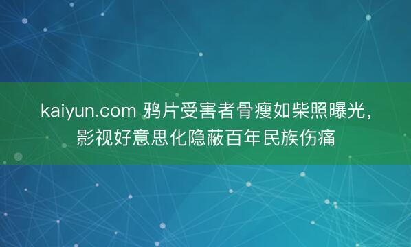 kaiyun.com 鸦片受害者骨瘦如柴照曝光，影视好意思化隐蔽百年民族伤痛