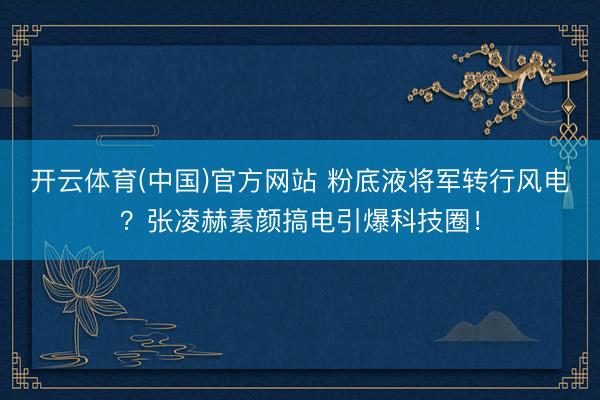 开云体育(中国)官方网站 粉底液将军转行风电？张凌赫素颜搞电引爆科技圈！