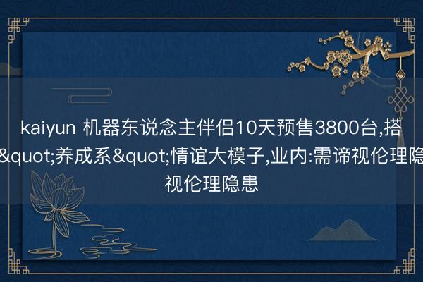 kaiyun 机器东说念主伴侣10天预售3800台，搭载"养成系"情谊大模子，业内:需谛视伦理隐患