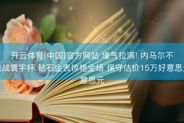 开云体育(中国)官方网站 壕气拉满! 内马尔不雅战寰宇杯 钻石金表惊艳全场 保守估价15万好意思元