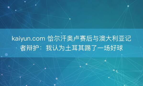 kaiyun.com 恰尔汗奥卢赛后与澳大利亚记者辩护：我认为土耳其踢了一场好球