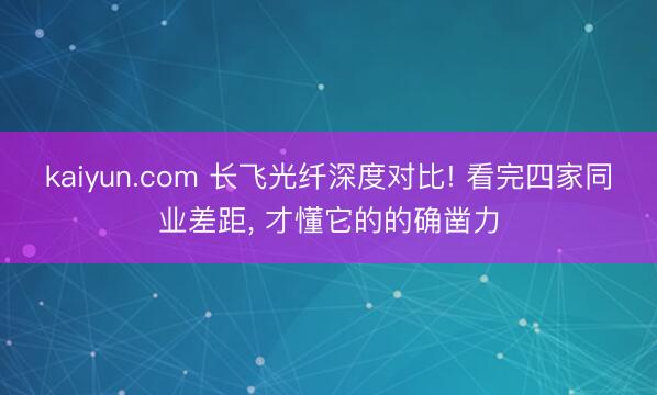 kaiyun.com 长飞光纤深度对比! 看完四家同业差距， 才懂它的的确凿力
