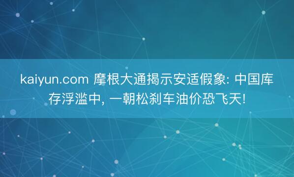 kaiyun.com 摩根大通揭示安适假象: 中国库存浮滥中， 一朝松刹车油价恐飞天!