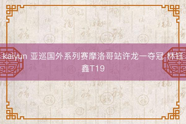 kaiyun 亚巡国外系列赛摩洛哥站许龙一夺冠 林钰鑫T19