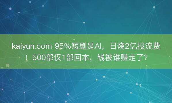 kaiyun.com 95%短剧是AI，日烧2亿投流费！500部仅1部回本，钱被谁赚走了？