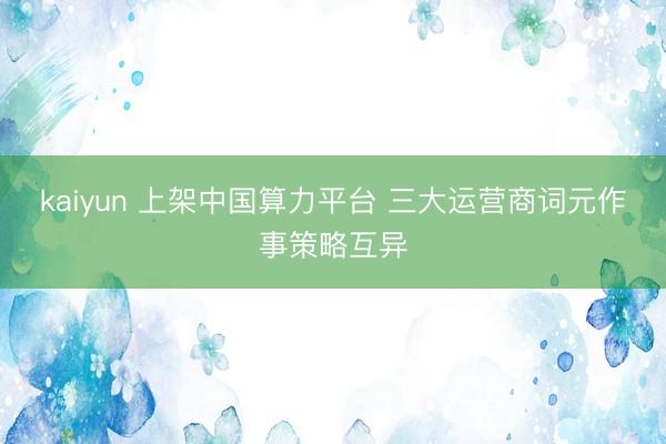 kaiyun 上架中国算力平台 三大运营商词元作事策略互异