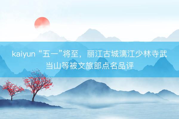 kaiyun “五一”将至，丽江古城漓江少林寺武当山等被文旅部点名品评