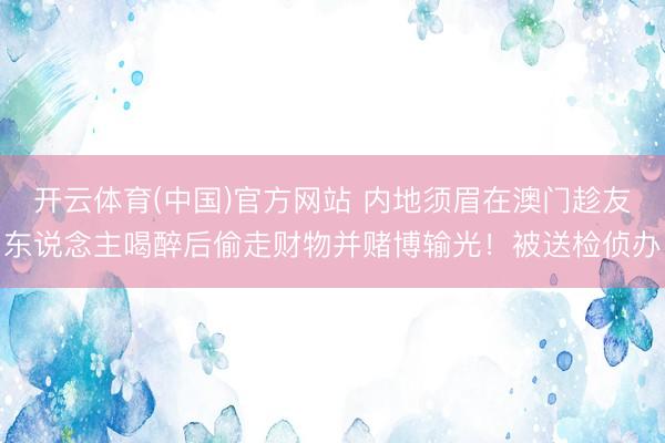 开云体育(中国)官方网站 内地须眉在澳门趁友东说念主喝醉后偷走财物并赌博输光！被送检侦办