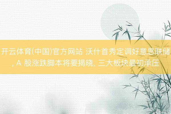 开云体育(中国)官方网站 沃什首秀定调好意思联储， A 股涨跌脚本将要揭晓， 三大板块最初承压